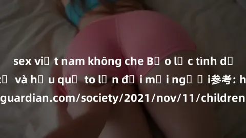 sex việt nam không che Bạo lực tình dục trong nhóm: nguy cơ và hậu quả to lớn đối mọi người参考: https://www.theguardian.com/society/2021/nov/11/children-as-young-as-four-are-being-sexually-abused-by-gr
