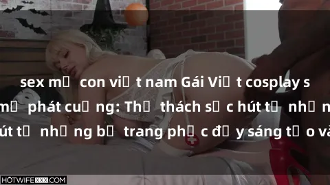 sex mẹ con việt nam Gái Việt cosplay sexy khiến fan hâm mộ phát cuồng: Thử thách sức hút từ những bộ trang phục đầy sáng tạo và quyến rũ!