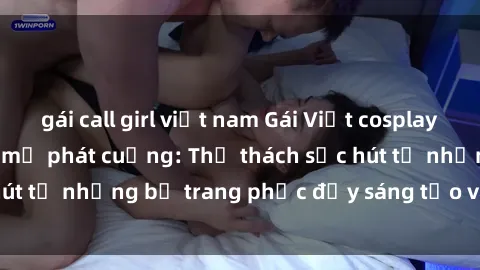 gái call girl việt nam Gái Việt cosplay sexy khiến fan hâm mộ phát cuồng: Thử thách sức hút từ những bộ trang phục đầy sáng tạo và quyến rũ!