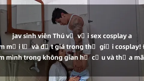 jav sinh viên Thú vị với sex cosplay anime: Trải nghiệm mới lạ và đắt giá trong thế giới cosplay! Đắm mình trong không gian hư cấu và thỏa mãn niềm đam mê của bạn!