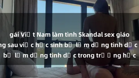 gái Việt Nam làm tình Skandal sex giáo viên: Sự thật đằng sau việc học sinh bị lạm dụng tình dục trong trường học