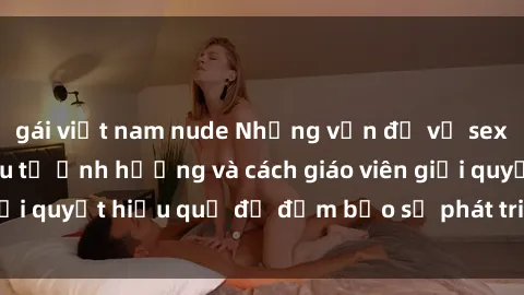 gái việt nam nude Những vấn đề về sex học sinh: Các yếu tố ảnh hưởng và cách giáo viên giải quyết hiệu quả để đảm bảo sự phát triển toàn diện.