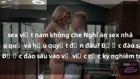 sex việt nam không che Nghi án sex nhân viên nhà hàng: Hậu quả và hậu quyết đến đâu? Được đào sâu vào vụ việc cực kỳ nghiêm trọng này.