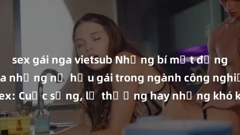 sex gái nga vietsub Những bí mật đằng sau cuộc sống của những nữ hầu gái trong ngành công nghiệp sex: Cuộc sống, lẽ thường hay những khó khăn mà họ phải đối mặt.