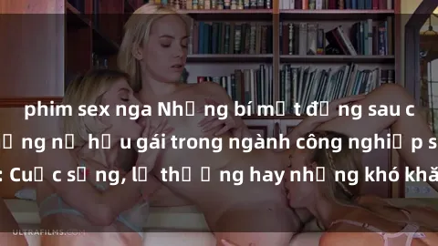 phim sex nga Những bí mật đằng sau cuộc sống của những nữ hầu gái trong ngành công nghiệp sex: Cuộc sống, lẽ thường hay những khó khăn mà họ phải đối mặt.