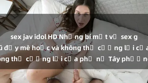 sex jav idol HD Những bí mật về sex gái Tây: Sự quyến rũ đầy mê hoặc và không thể cưỡng lại của phụ nữ Tây phương