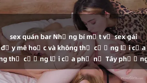 sex quán bar Những bí mật về sex gái Tây: Sự quyến rũ đầy mê hoặc và không thể cưỡng lại của phụ nữ Tây phương