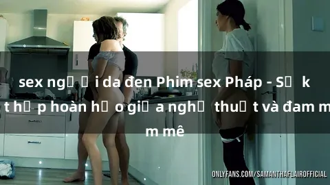 sex người da đen Phim sex Pháp - Sự kết hợp hoàn hảo giữa nghệ thuật và đam mê