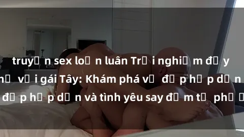 truyện sex loạn luân Trải nghiệm đầy mới lạ khi quan hệ với gái Tây: Khám phá vẻ đẹp hấp dẫn và tình yêu say đắm từ phương Tây
