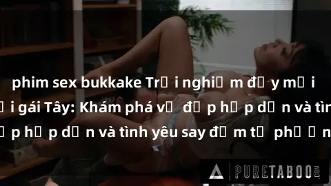 phim sex bukkake Trải nghiệm đầy mới lạ khi quan hệ với gái Tây: Khám phá vẻ đẹp hấp dẫn và tình yêu say đắm từ phương Tây