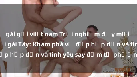gái gọi việt nam Trải nghiệm đầy mới lạ khi quan hệ với gái Tây: Khám phá vẻ đẹp hấp dẫn và tình yêu say đắm từ phương Tây