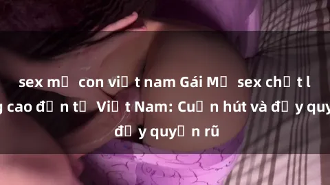 sex mẹ con việt nam Gái Mỹ sex chất lượng cao đến từ Việt Nam: Cuốn hút và đầy quyến rũ