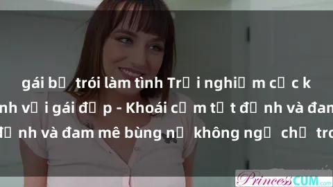 gái bị trói làm tình Trải nghiệm cực kỳ thú vị khi làm tình với gái đẹp - Khoái cảm tột đỉnh và đam mê bùng nổ không ngờ chỉ trong một đêm!