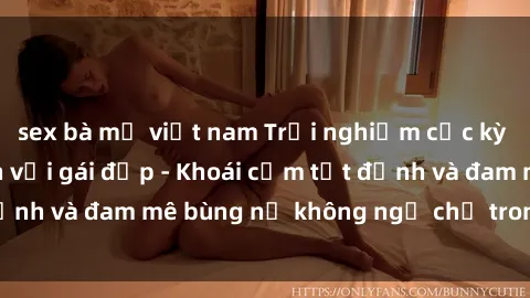 sex bà mẹ việt nam Trải nghiệm cực kỳ thú vị khi làm tình với gái đẹp - Khoái cảm tột đỉnh và đam mê bùng nổ không ngờ chỉ trong một đêm!