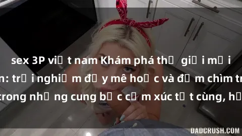 sex 3P việt nam Khám phá thế giới mới với sex người lớn: trải nghiệm đầy mê hoặc và đắm chìm trong những cung bậc cảm xúc tột cùng, hứng khởi và cuốn hút.