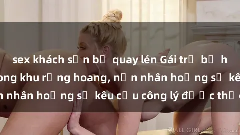 sex khách sạn bị quay lén Gái trẻ bị hiếp dâm bạo lực trong khu rừng hoang, nạn nhân hoảng sợ kêu cầu công lý được thực thi