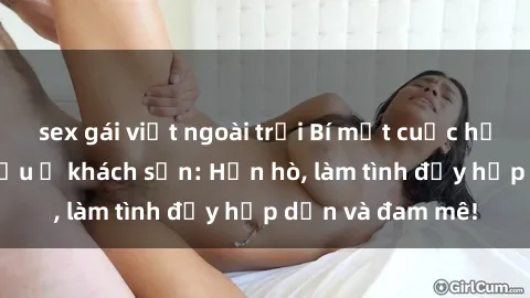 sex gái việt ngoài trời Bí mật cuộc hẹn gái Việt lần đầu ở khách sạn: Hẹn hò, làm tình đầy hấp dẫn và đam mê!