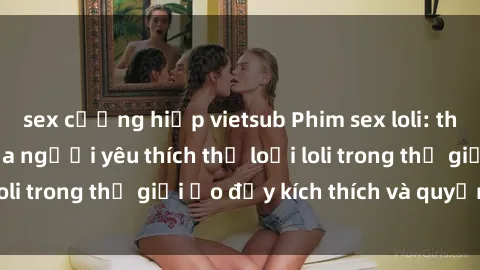 sex cưỡng hiếp vietsub Phim sex loli: thỏa mãn đam mê của người yêu thích thể loại loli trong thế giới ảo đầy kích thích và quyến rũ.