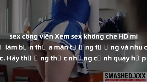 sex công viên Xem sex không che HD miễn phí đảm bảo sẽ làm bạn thỏa mãn tưởng tượng và nhu cầu tình dục. Hãy thưởng thức những cảnh quay hấp dẫn và mãnh liệt ngay bây giờ!