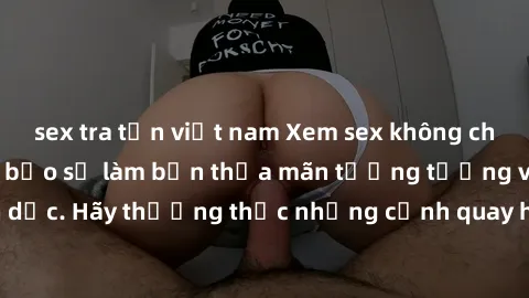 sex tra tấn việt nam Xem sex không che HD miễn phí đảm bảo sẽ làm bạn thỏa mãn tưởng tượng và nhu cầu tình dục. Hãy thưởng thức những cảnh quay hấp dẫn và mãnh liệt ngay bây giờ!