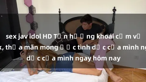 sex jav idol HD Tận hưởng khoái cảm với gái xinh sex, thỏa mãn mong ước tình dục của mình ngay hôm nay