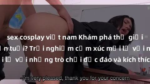 sex cosplay việt nam Khám phá thế giới sex trực tuyến: Hơn tuổi? Trải nghiệm cảm xúc mới lạ với những trò chơi độc đáo và kích thích người lớn