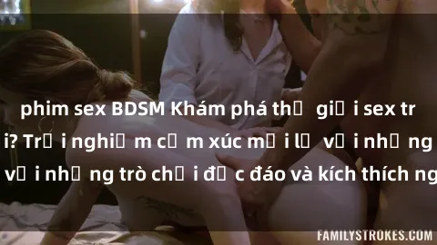 phim sex BDSM Khám phá thế giới sex trực tuyến: Hơn tuổi? Trải nghiệm cảm xúc mới lạ với những trò chơi độc đáo và kích thích người lớn