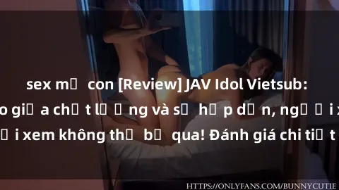 sex mẹ con [Review] JAV Idol Vietsub: Sự kết hợp hoàn hảo giữa chất lượng và sự hấp dẫn, người xem không thể bỏ qua! Đánh giá chi tiết về ứng dụng này!