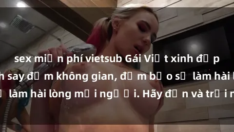 sex miễn phí vietsub Gái Việt xinh đẹp, nồng nàn làm tình say đắm không gian, đảm bảo sẽ làm hài lòng mọi người. Hãy đến và trải nghiệm ngay!