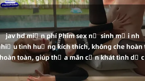 jav hd miễn phí Phim sex nữ sinh mới nhất: Trải nghiệm nhiều tình huống kích thích, không che hoàn toàn, giúp thỏa mãn cơn khát tình dục của các bạn trẻ