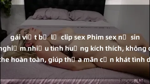 gái việt bị lộ clip sex Phim sex nữ sinh mới nhất: Trải nghiệm nhiều tình huống kích thích, không che hoàn toàn, giúp thỏa mãn cơn khát tình dục của các bạn trẻ