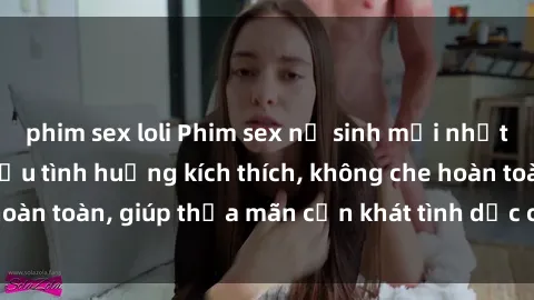 phim sex loli Phim sex nữ sinh mới nhất: Trải nghiệm nhiều tình huống kích thích, không che hoàn toàn, giúp thỏa mãn cơn khát tình dục của các bạn trẻ