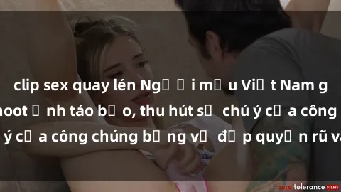 clip sex quay lén Người mẫu Việt Nam gây sốt với loạt shoot ảnh táo bạo, thu hút sự chú ý của công chúng bằng vẻ đẹp quyến rũ và gợi cảm.