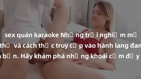 sex quán karaoke Những trải nghiệm mới lạ với sex tập thể và cách thức truy cập vào hành lang đam mê của bạn. Hãy khám phá những khoái cảm đầy kích thích với tập thể hấp dẫn!