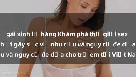 gái xinh lộ hàng Khám phá thế giới sex loli Việt Nam: Sự thật gây sốc về nhu cầu và nguy cơ đe dọa cho trẻ em tại Việt Nam