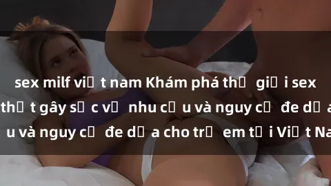 sex milf việt nam Khám phá thế giới sex loli Việt Nam: Sự thật gây sốc về nhu cầu và nguy cơ đe dọa cho trẻ em tại Việt Nam