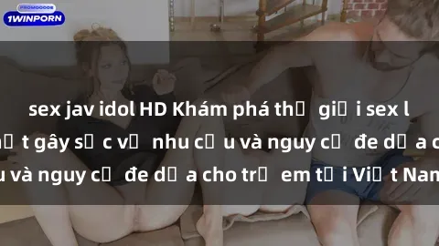 sex jav idol HD Khám phá thế giới sex loli Việt Nam: Sự thật gây sốc về nhu cầu và nguy cơ đe dọa cho trẻ em tại Việt Nam
