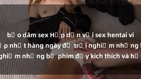 bạo dâm sex Hấp dẫn với sex hentai vietsub mới nhất, cập nhật hàng ngày để trải nghiệm những bộ phim đầy kích thích và hấp dẫn.