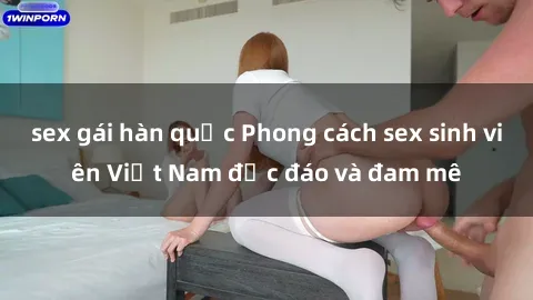 sex gái hàn quốc Phong cách sex sinh viên Việt Nam độc đáo và đam mê